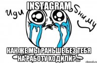 instagram как же мы раньше без тебя на работу ходили?...