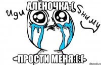 алёночка:( прости меня:(:(