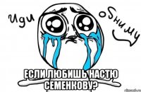  если любишь настю семенкову?