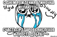 с днем рождения алиночка желаю тебе счасться здаровья успехов и просто добра !