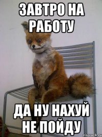 завтро на работу да ну нахуй не пойду