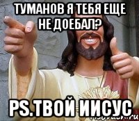 туманов я тебя еще не доебал? ps.твой иисус