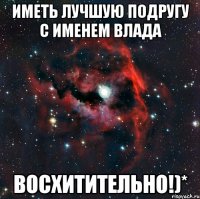 иметь лучшую подругу с именем влада восхитительно!)*