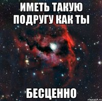 иметь такую подругу как ты бесценно