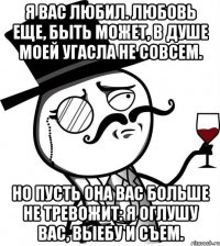 я вас любил. любовь еще, быть может, в душе моей угасла не совсем. но пусть она вас больше не тревожит: я оглушу вас, выебу и съем.