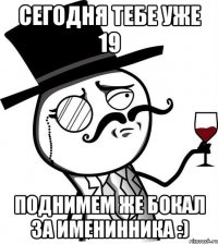 сегодня тебе уже 19 поднимем же бокал за именинника :)