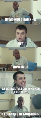 Ну можно с вами =)) Нет Почему...? Да, достал, ты, больной, сиди и лечись!!! А ты будто не больной!?