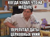 когда узнал, что на модуле перепутал даты церковных уний