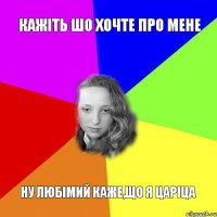 кажіть шо хочте про мене ну любімий каже,що я царіца