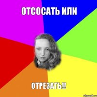 отсосать или ОТРЕЗАТЬ!!