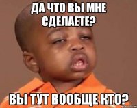 да что вы мне сделаете? вы тут вообще кто?