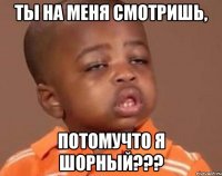 ты на меня смотришь, потомучто я шорный???