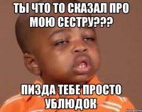 ты что то сказал про мою сестру??? пизда тебе просто ублюдок