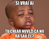 si vrai ai tu chear nuvezi ca nii ra sau ce?