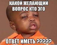 какой желающий вопрос кто эго ответ иметь ???