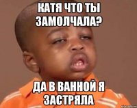 катя что ты замолчала? да в ванной я застряла