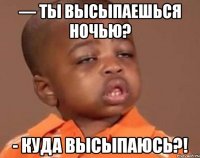 — ты высыпаешься ночью? - куда высыпаюсь?!