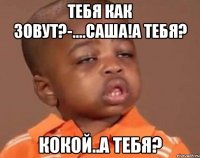 тебя как зовут?-....саша!а тебя? кокой..а тебя?