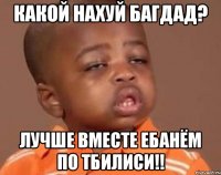 какой нахуй багдад? лучше вместе ебанём по тбилиси!!