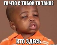та что с тобой то такое кто здесь