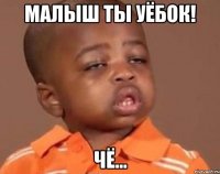 малыш ты уёбок! чё...