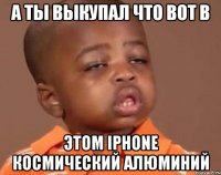 а ты выкупал что вот в этом iphone космический алюминий