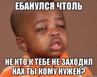 ебанулся чтоль не кто к тебе не заходил нах ты кому нужен?
