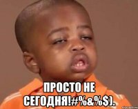  просто не сегодня!#%&%$).