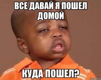 все давай я пошел домой куда пошел?
