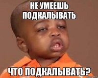 не умеешь подкалывать что подкалывать?