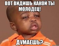 вот видишь какой ты молодец! думаешь?