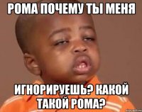 рома почему ты меня игнорируешь? какой такой рома?