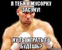 я тебя в мусорку засуну! ну ты играть то будешь?