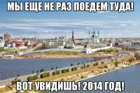 мы еще не раз поедем туда! вот увидишь! 2014 год!