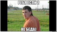 ребя если 2 не беда)