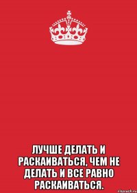  лучше делать и раскаиваться, чем не делать и все равно раскаиваться.