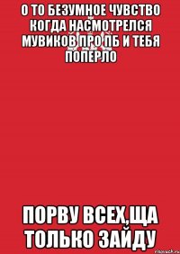 о то безумное чувство когда насмотрелся мувиков про пб и тебя поперло порву всех,ща только зайду