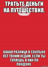 тратьте деньги на путешествия. какая разница в сколько лет твоим кедам, если ты гуляешь в них по лондону.