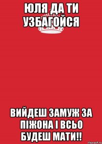 юля да ти узбагойся вийдеш замуж за піжона і всьо будеш мати!!