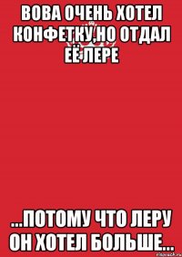 вова очень хотел конфетку,но отдал её лере ...потому что леру он хотел больше...