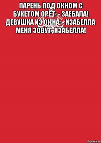 парень под окном с букетом орёт: - заебала! девушка из окна: - изабелла меня зовут, изабелла! 