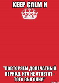 keep calm и "повторяем допечатный период, кто не ответит - того выгоню!"