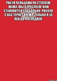 рисуя пальцами по стеклам, мама, мы взрослеем, нам становится так больно. рискуя, с нас теряет время, только я за ней до последней. 