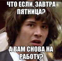 что если, завтра пятница? а вам снова на работу?