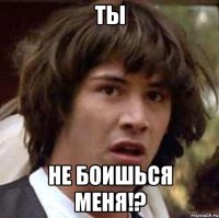 ты не боишься меня!?