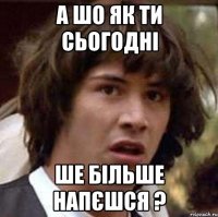 а шо як ти сьогодні ше більше напєшся ?