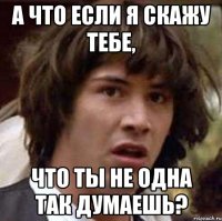 а что если я скажу тебе, что ты не одна так думаешь?