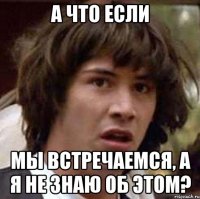 а что если мы встречаемся, а я не знаю об этом?