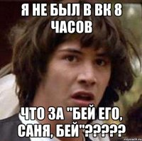 я не был в вк 8 часов что за "бей его, саня, бей"???