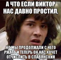 а что если виктор нас давно простил, но мы продолжали с него ржать и теперь он нас хочет отчислить в славянский